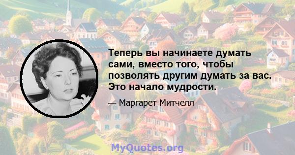 Теперь вы начинаете думать сами, вместо того, чтобы позволять другим думать за вас. Это начало мудрости.