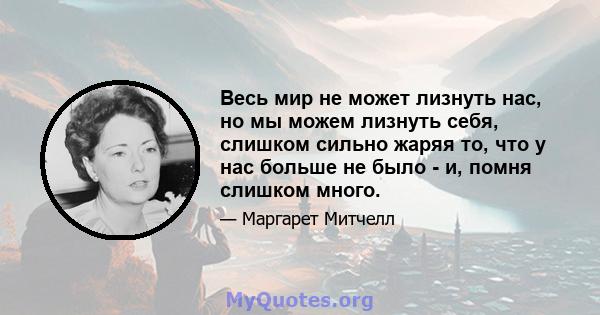 Весь мир не может лизнуть нас, но мы можем лизнуть себя, слишком сильно жаряя то, что у нас больше не было - и, помня слишком много.