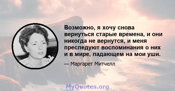 Возможно, я хочу снова вернуться старые времена, и они никогда не вернутся, и меня преследуют воспоминания о них и в мире, падающем на мои уши.