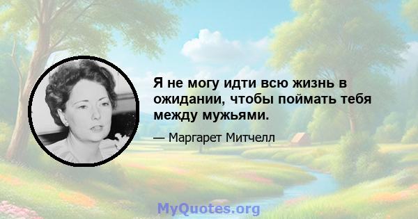 Я не могу идти всю жизнь в ожидании, чтобы поймать тебя между мужьями.