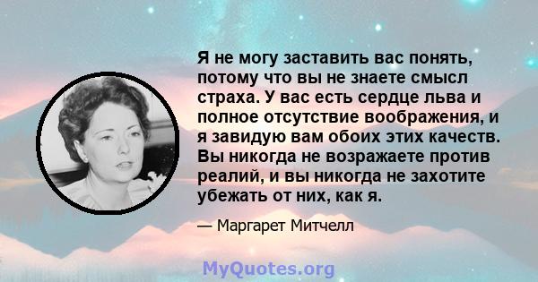 Я не могу заставить вас понять, потому что вы не знаете смысл страха. У вас есть сердце льва и полное отсутствие воображения, и я завидую вам обоих этих качеств. Вы никогда не возражаете против реалий, и вы никогда не