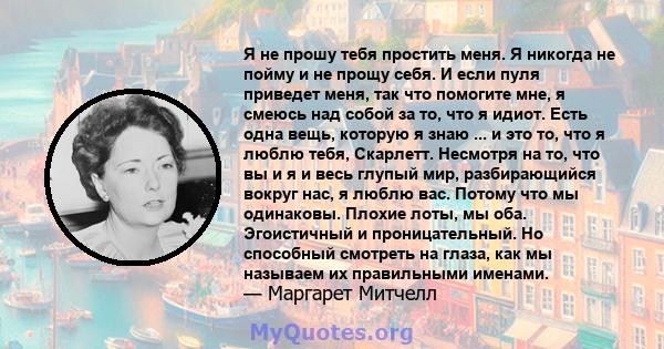 Я не прошу тебя простить меня. Я никогда не пойму и не прощу себя. И если пуля приведет меня, так что помогите мне, я смеюсь над собой за то, что я идиот. Есть одна вещь, которую я знаю ... и это то, что я люблю тебя,