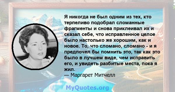 Я никогда не был одним из тех, кто терпеливо подобрал сломанные фрагменты и снова приклеивал их и сказал себе, что исправленное целое было настолько же хорошим, как и новое. То, что сломано, сломано - и я предпочел бы