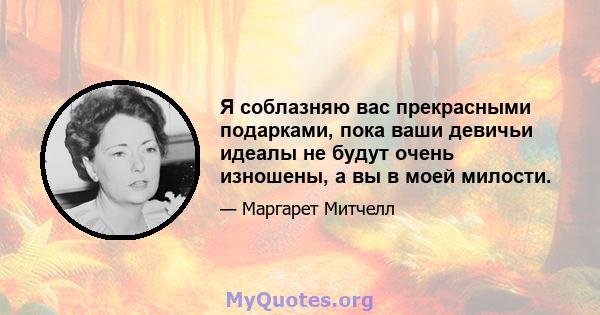 Я соблазняю вас прекрасными подарками, пока ваши девичьи идеалы не будут очень изношены, а вы в моей милости.