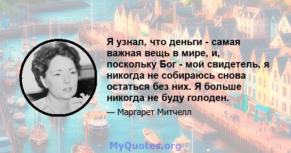 Я узнал, что деньги - самая важная вещь в мире, и, поскольку Бог - мой свидетель, я никогда не собираюсь снова остаться без них. Я больше никогда не буду голоден.