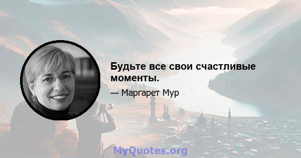 Будьте все свои счастливые моменты.