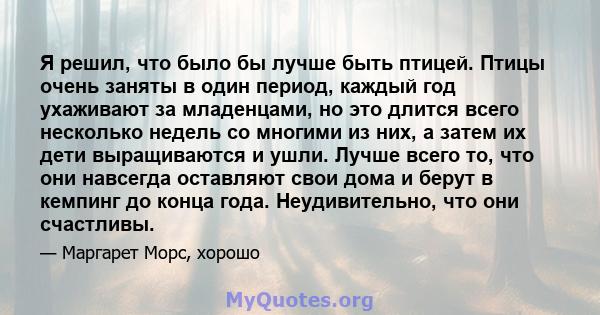 Я решил, что было бы лучше быть птицей. Птицы очень заняты в один период, каждый год ухаживают за младенцами, но это длится всего несколько недель со многими из них, а затем их дети выращиваются и ушли. Лучше всего то,