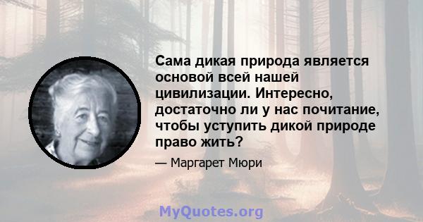 Сама дикая природа является основой всей нашей цивилизации. Интересно, достаточно ли у нас почитание, чтобы уступить дикой природе право жить?