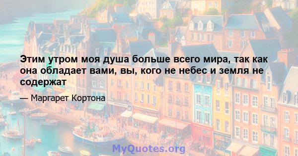 Этим утром моя душа больше всего мира, так как она обладает вами, вы, кого не небес и земля не содержат