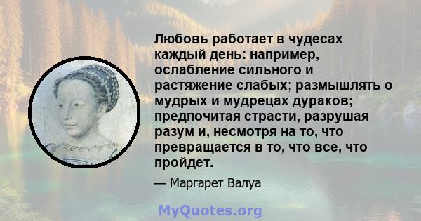 Любовь работает в чудесах каждый день: например, ослабление сильного и растяжение слабых; размышлять о мудрых и мудрецах дураков; предпочитая страсти, разрушая разум и, несмотря на то, что превращается в то, что все,