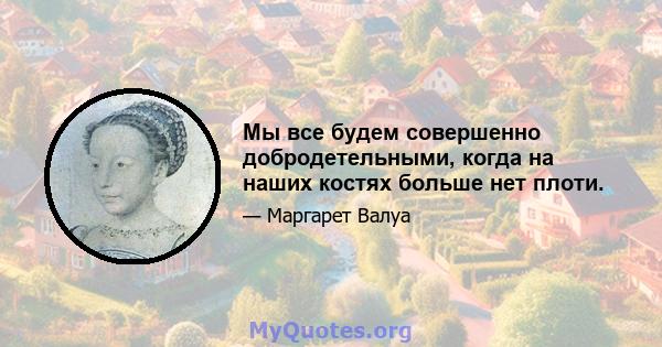 Мы все будем совершенно добродетельными, когда на наших костях больше нет плоти.