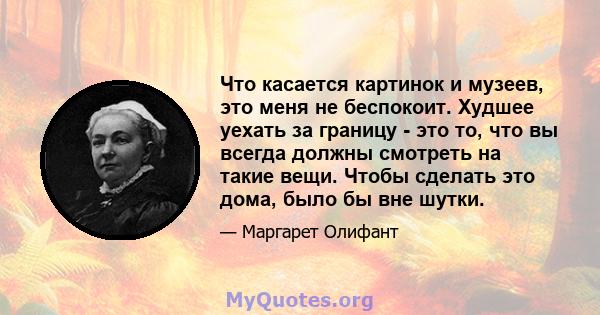 Что касается картинок и музеев, это меня не беспокоит. Худшее уехать за границу - это то, что вы всегда должны смотреть на такие вещи. Чтобы сделать это дома, было бы вне шутки.