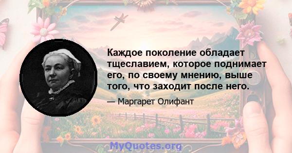 Каждое поколение обладает тщеславием, которое поднимает его, по своему мнению, выше того, что заходит после него.