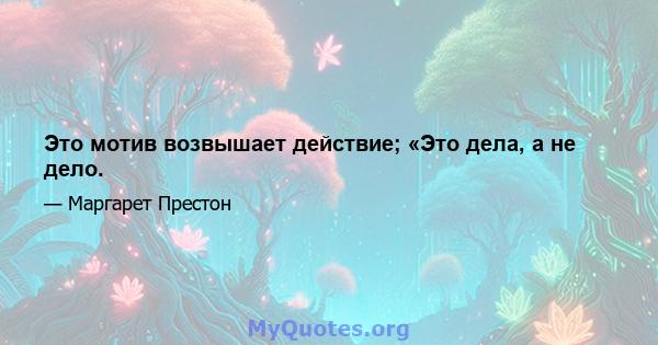 Это мотив возвышает действие; «Это дела, а не дело.