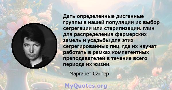 Дать определенные дисгенные группы в нашей популяции их выбор сегрегации или стерилизации. глин для распределения фермерских земель и усадьбы для этих сегрегированных лиц, где их научат работать в рамках компетентных