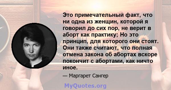 Это примечательный факт, что ни одна из женщин, которой я говорил до сих пор, не верит в аборт как практику; Но это принцип, для которого они стоят. Они также считают, что полная отмена закона об абортах вскоре покончит 