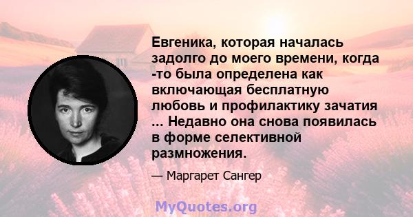 Евгеника, которая началась задолго до моего времени, когда -то была определена как включающая бесплатную любовь и профилактику зачатия ... Недавно она снова появилась в форме селективной размножения.