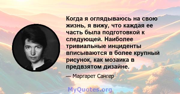 Когда я оглядываюсь на свою жизнь, я вижу, что каждая ее часть была подготовкой к следующей. Наиболее тривиальные инциденты вписываются в более крупный рисунок, как мозаика в предвзятом дизайне.