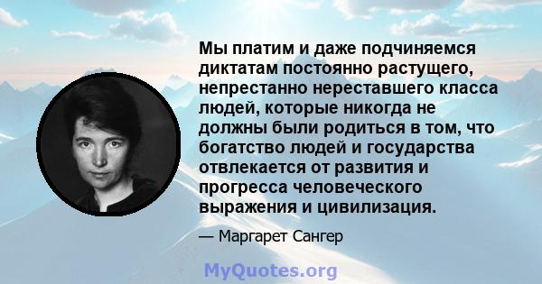 Мы платим и даже подчиняемся диктатам постоянно растущего, непрестанно нереставшего класса людей, которые никогда не должны были родиться в том, что богатство людей и государства отвлекается от развития и прогресса