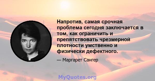 Напротив, самая срочная проблема сегодня заключается в том, как ограничить и препятствовать чрезмерной плотности умственно и физически дефектного.