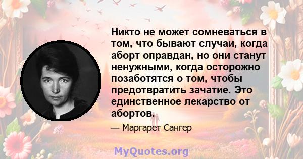 Никто не может сомневаться в том, что бывают случаи, когда аборт оправдан, но они станут ненужными, когда осторожно позаботятся о том, чтобы предотвратить зачатие. Это единственное лекарство от абортов.