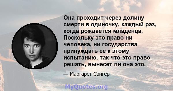 Она проходит через долину смерти в одиночку, каждый раз, когда рождается младенца. Поскольку это право ни человека, ни государства принуждать ее к этому испытанию, так что это право решать, вынесет ли она это.