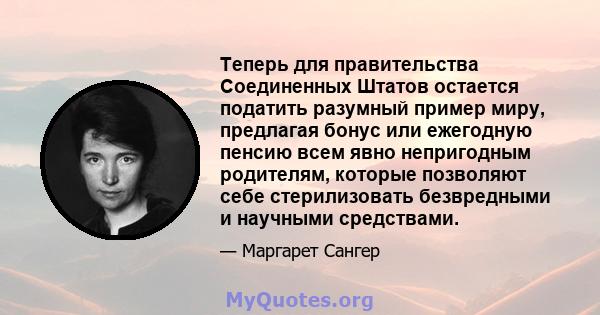 Теперь для правительства Соединенных Штатов остается податить разумный пример миру, предлагая бонус или ежегодную пенсию всем явно непригодным родителям, которые позволяют себе стерилизовать безвредными и научными