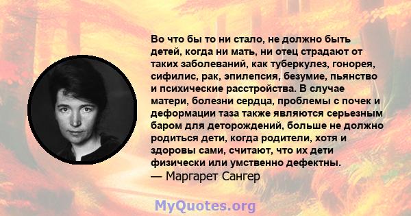 Во что бы то ни стало, не должно быть детей, когда ни мать, ни отец страдают от таких заболеваний, как туберкулез, гонорея, сифилис, рак, эпилепсия, безумие, пьянство и психические расстройства. В случае матери, болезни 