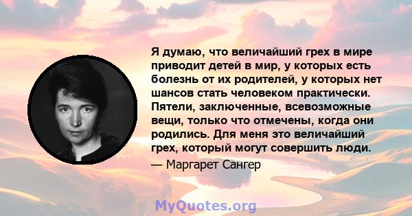 Я думаю, что величайший грех в мире приводит детей в мир, у которых есть болезнь от их родителей, у которых нет шансов стать человеком практически. Пятели, заключенные, всевозможные вещи, только что отмечены, когда они