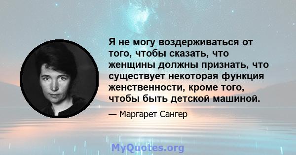 Я не могу воздерживаться от того, чтобы сказать, что женщины должны признать, что существует некоторая функция женственности, кроме того, чтобы быть детской машиной.