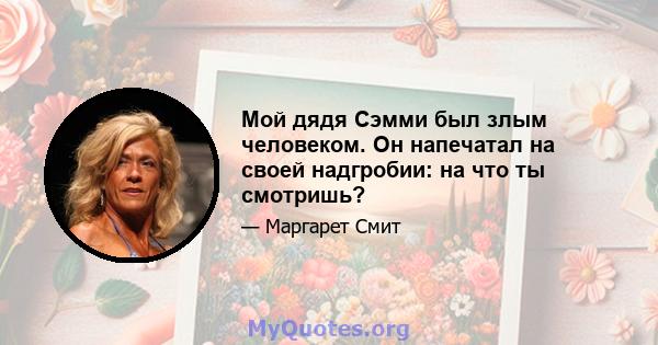 Мой дядя Сэмми был злым человеком. Он напечатал на своей надгробии: на что ты смотришь?