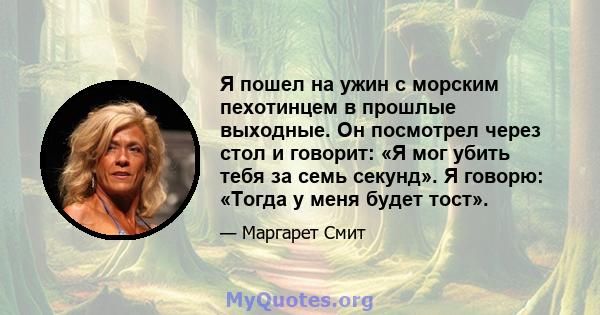 Я пошел на ужин с морским пехотинцем в прошлые выходные. Он посмотрел через стол и говорит: «Я мог убить тебя за семь секунд». Я говорю: «Тогда у меня будет тост».