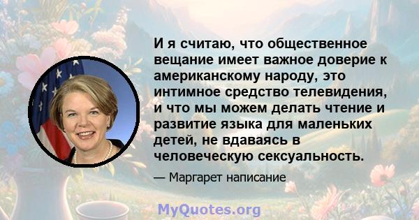 И я считаю, что общественное вещание имеет важное доверие к американскому народу, это интимное средство телевидения, и что мы можем делать чтение и развитие языка для маленьких детей, не вдаваясь в человеческую