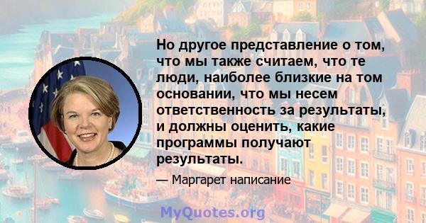 Но другое представление о том, что мы также считаем, что те люди, наиболее близкие на том основании, что мы несем ответственность за результаты, и должны оценить, какие программы получают результаты.