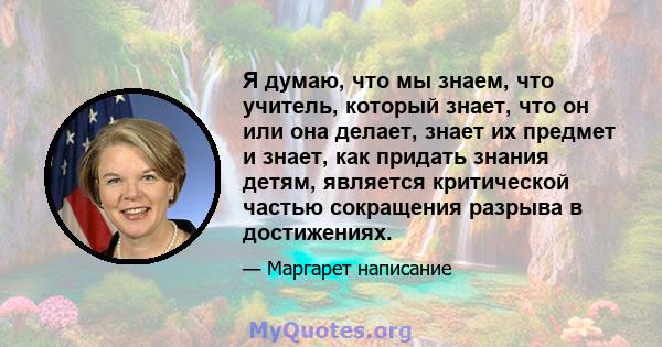 Я думаю, что мы знаем, что учитель, который знает, что он или она делает, знает их предмет и знает, как придать знания детям, является критической частью сокращения разрыва в достижениях.