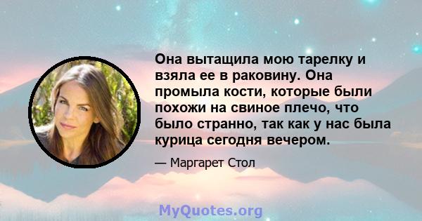 Она вытащила мою тарелку и взяла ее в раковину. Она промыла кости, которые были похожи на свиное плечо, что было странно, так как у нас была курица сегодня вечером.