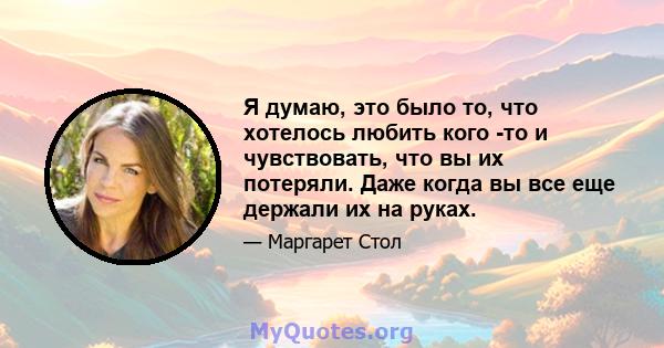 Я думаю, это было то, что хотелось любить кого -то и чувствовать, что вы их потеряли. Даже когда вы все еще держали их на руках.