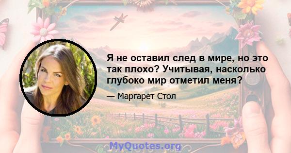 Я не оставил след в мире, но это так плохо? Учитывая, насколько глубоко мир отметил меня?