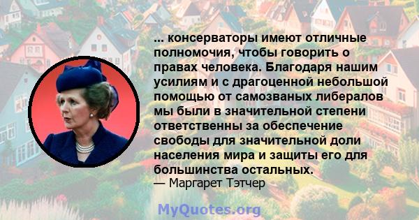 ... консерваторы имеют отличные полномочия, чтобы говорить о правах человека. Благодаря нашим усилиям и с драгоценной небольшой помощью от самозваных либералов мы были в значительной степени ответственны за обеспечение