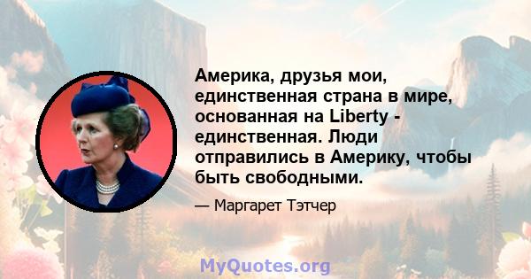 Америка, друзья мои, единственная страна в мире, основанная на Liberty - единственная. Люди отправились в Америку, чтобы быть свободными.