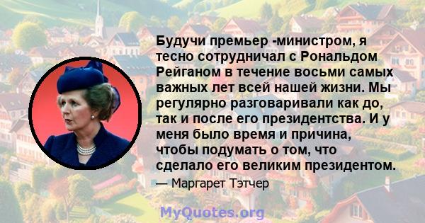 Будучи премьер -министром, я тесно сотрудничал с Рональдом Рейганом в течение восьми самых важных лет всей нашей жизни. Мы регулярно разговаривали как до, так и после его президентства. И у меня было время и причина,