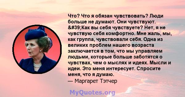 Что? Что я обязан чувствовать? Люди больше не думают. Они чувствуют. 'Как вы себя чувствуете? Нет, я не чувствую себя комфортно. Мне жаль, мы, как группа, чувствовали себя. Одна из великих проблем нашего возраста