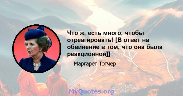 Что ж, есть много, чтобы отреагировать! [В ответ на обвинение в том, что она была реакционной]]