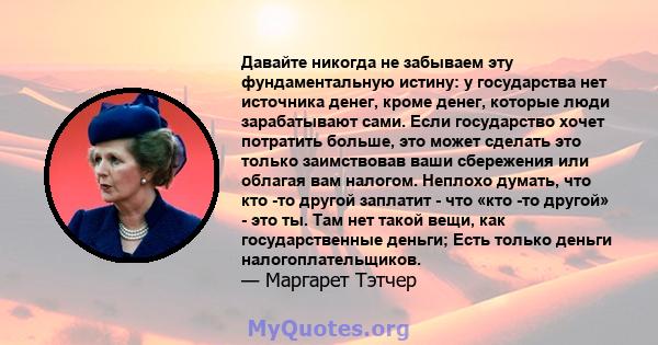 Давайте никогда не забываем эту фундаментальную истину: у государства нет источника денег, кроме денег, которые люди зарабатывают сами. Если государство хочет потратить больше, это может сделать это только заимствовав