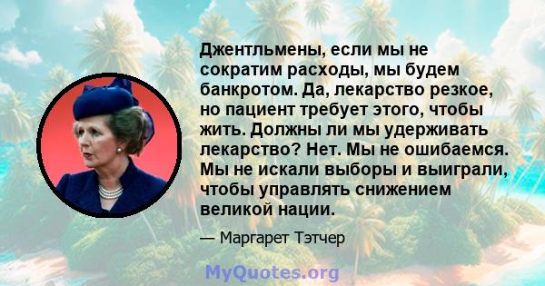 Джентльмены, если мы не сократим расходы, мы будем банкротом. Да, лекарство резкое, но пациент требует этого, чтобы жить. Должны ли мы удерживать лекарство? Нет. Мы не ошибаемся. Мы не искали выборы и выиграли, чтобы