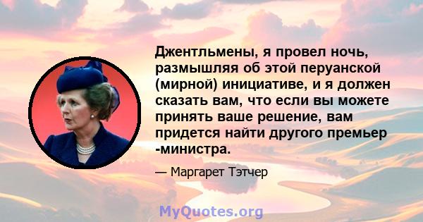 Джентльмены, я провел ночь, размышляя об этой перуанской (мирной) инициативе, и я должен сказать вам, что если вы можете принять ваше решение, вам придется найти другого премьер -министра.