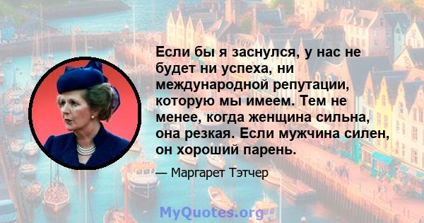 Если бы я заснулся, у нас не будет ни успеха, ни международной репутации, которую мы имеем. Тем не менее, когда женщина сильна, она резкая. Если мужчина силен, он хороший парень.