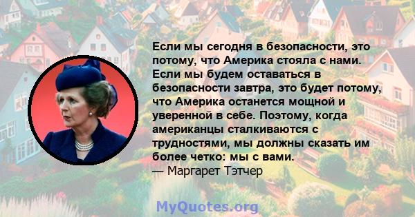 Если мы сегодня в безопасности, это потому, что Америка стояла с нами. Если мы будем оставаться в безопасности завтра, это будет потому, что Америка останется мощной и уверенной в себе. Поэтому, когда американцы