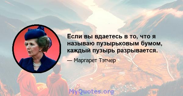 Если вы вдаетесь в то, что я называю пузырьковым бумом, каждый пузырь разрывается.