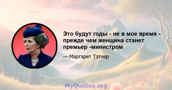 Это будут годы - не в мое время - прежде чем женщина станет премьер -министром